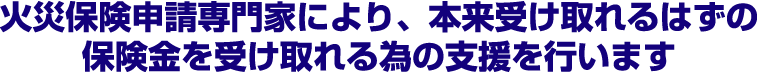 火災保険申請専門家により、本来受け取れるはずの保険金を受け取れる為の支援を行います