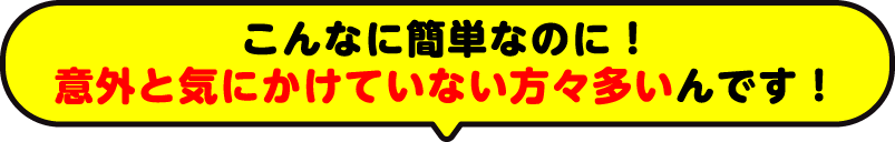こんなに簡単なのに!意外と気にかけていない方々多いんです!